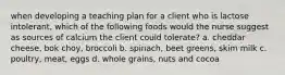 when developing a teaching plan for a client who is lactose intolerant, which of the following foods would the nurse suggest as sources of calcium the client could tolerate? a. cheddar cheese, bok choy, broccoli b. spinach, beet greens, skim milk c. poultry, meat, eggs d. whole grains, nuts and cocoa