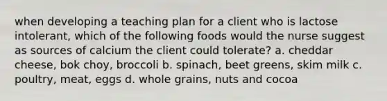 when developing a teaching plan for a client who is lactose intolerant, which of the following foods would the nurse suggest as sources of calcium the client could tolerate? a. cheddar cheese, bok choy, broccoli b. spinach, beet greens, skim milk c. poultry, meat, eggs d. whole grains, nuts and cocoa