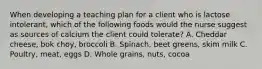 When developing a teaching plan for a client who is lactose intolerant, which of the following foods would the nurse suggest as sources of calcium the client could tolerate? A. Cheddar cheese, bok choy, broccoli B. Spinach, beet greens, skim milk C. Poultry, meat, eggs D. Whole grains, nuts, cocoa