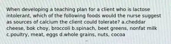 When developing a teaching plan for a client who is lactose intolerant, which of the following foods would the nurse suggest as sources of calcium the client could tolerate? a.cheddar cheese, bok choy, broccoli b.spinach, beet greens, nonfat milk c.poultry, meat, eggs d.whole grains, nuts, cocoa