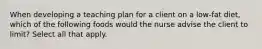 When developing a teaching plan for a client on a low-fat diet, which of the following foods would the nurse advise the client to limit? Select all that apply.