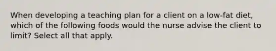 When developing a teaching plan for a client on a low-fat diet, which of the following foods would the nurse advise the client to limit? Select all that apply.