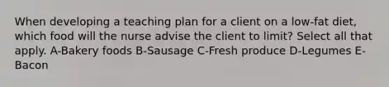 When developing a teaching plan for a client on a low-fat diet, which food will the nurse advise the client to limit? Select all that apply. A-Bakery foods B-Sausage C-Fresh produce D-Legumes E-Bacon