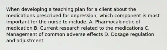 When developing a teaching plan for a client about the medications prescribed for depression, which component is most important for the nurse to include. A. Pharmocakinetic of medication B. Current research related to the medications C. Management of common adverse effects D. Dosage regulation and adjustment