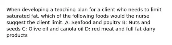 When developing a teaching plan for a client who needs to limit saturated fat, which of the following foods would the nurse suggest the client limit. A: Seafood and poultry B: Nuts and seeds C: Olive oil and canola oil D: red meat and full fat dairy products