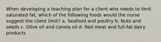 When developing a teaching plan for a client who needs to limit saturated fat, which of the following foods would the nurse suggest the client limit? a. Seafood and poultry b. Nuts and seeds c. Olive oil and canola oil d. Red meat and full-fat dairy products