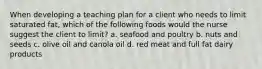 When developing a teaching plan for a client who needs to limit saturated fat, which of the following foods would the nurse suggest the client to limit? a. seafood and poultry b. nuts and seeds c. olive oil and canola oil d. red meat and full fat dairy products