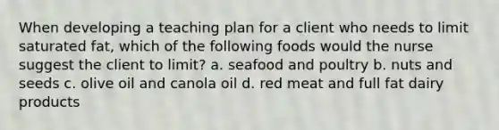 When developing a teaching plan for a client who needs to limit saturated fat, which of the following foods would the nurse suggest the client to limit? a. seafood and poultry b. nuts and seeds c. olive oil and canola oil d. red meat and full fat dairy products