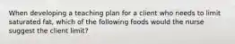 When developing a teaching plan for a client who needs to limit saturated fat, which of the following foods would the nurse suggest the client limit?