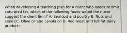 When developing a teaching plan for a client who needs to limit saturated fat, which of the following foods would the nurse suggest the client limit? A. Seafood and poultry B. Nuts and seeds C. Olive oil and canola oil D. Red meat and full-fat dairy products