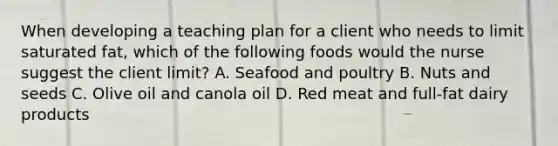 When developing a teaching plan for a client who needs to limit saturated fat, which of the following foods would the nurse suggest the client limit? A. Seafood and poultry B. Nuts and seeds C. Olive oil and canola oil D. Red meat and full-fat dairy products