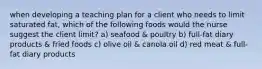 when developing a teaching plan for a client who needs to limit saturated fat, which of the following foods would the nurse suggest the client limit? a) seafood & poultry b) full-fat diary products & fried foods c) olive oil & canola oil d) red meat & full-fat diary products