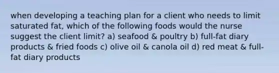 when developing a teaching plan for a client who needs to limit saturated fat, which of the following foods would the nurse suggest the client limit? a) seafood & poultry b) full-fat diary products & fried foods c) olive oil & canola oil d) red meat & full-fat diary products