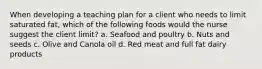 When developing a teaching plan for a client who needs to limit saturated fat, which of the following foods would the nurse suggest the client limit? a. Seafood and poultry b. Nuts and seeds c. Olive and Canola oil d. Red meat and full fat dairy products