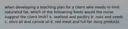 when developing a teaching plan for a client who needs ro limit saturated fat, which of the followning foods would the nurse suggest the client limit? a. seafood and poultry b. nuts and seeds c. olive oil and canola oil d. red meat and full-fat dairy products