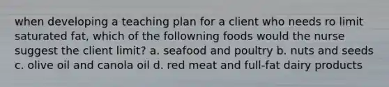 when developing a teaching plan for a client who needs ro limit saturated fat, which of the followning foods would the nurse suggest the client limit? a. seafood and poultry b. nuts and seeds c. olive oil and canola oil d. red meat and full-fat dairy products