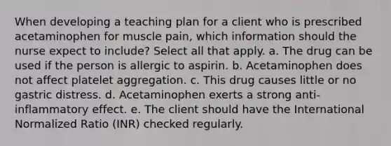 When developing a teaching plan for a client who is prescribed acetaminophen for muscle pain, which information should the nurse expect to include? Select all that apply. a. The drug can be used if the person is allergic to aspirin. b. Acetaminophen does not affect platelet aggregation. c. This drug causes little or no gastric distress. d. Acetaminophen exerts a strong anti-inflammatory effect. e. The client should have the International Normalized Ratio (INR) checked regularly.