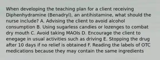 When developing the teaching plan for a client receiving Diphenhydramine (Benadryl), an antihistamine, what should the nurse include? A. Advising the client to avoid alcohol consumption B. Using sugarless candies or lozenges to combat dry mouth C. Avoid taking MAOIs D. Encourage the client to enegage in usual activities such as driving E. Stopping the drug after 10 days if no relief is obtained F. Reading the labels of OTC medications because they may contain the same ingredients