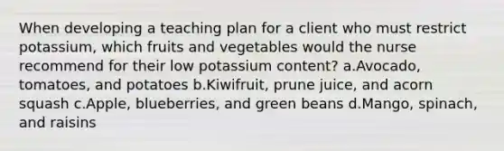 When developing a teaching plan for a client who must restrict potassium, which fruits and vegetables would the nurse recommend for their low potassium content? a.Avocado, tomatoes, and potatoes b.Kiwifruit, prune juice, and acorn squash c.Apple, blueberries, and green beans d.Mango, spinach, and raisins