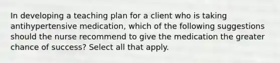 In developing a teaching plan for a client who is taking antihypertensive medication, which of the following suggestions should the nurse recommend to give the medication the greater chance of success? Select all that apply.