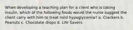 When developing a teaching plan for a client who is taking insulin, which of the following foods would the nurse suggest the client carry with him to treat mild hypoglycemia? a. Crackers b. Peanuts c. Chocolate drops d. Life Savers