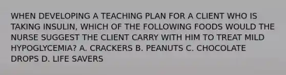 WHEN DEVELOPING A TEACHING PLAN FOR A CLIENT WHO IS TAKING INSULIN, WHICH OF THE FOLLOWING FOODS WOULD THE NURSE SUGGEST THE CLIENT CARRY WITH HIM TO TREAT MILD HYPOGLYCEMIA? A. CRACKERS B. PEANUTS C. CHOCOLATE DROPS D. LIFE SAVERS