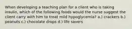 When developing a teaching plan for a client who is taking insulin, which of the following foods would the nurse suggest the client carry with him to treat mild hypoglycemia? a.) crackers b.) peanuts c.) chocolate drops d.) life savers