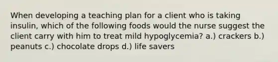 When developing a teaching plan for a client who is taking insulin, which of the following foods would the nurse suggest the client carry with him to treat mild hypoglycemia? a.) crackers b.) peanuts c.) chocolate drops d.) life savers