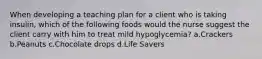 When developing a teaching plan for a client who is taking insulin, which of the following foods would the nurse suggest the client carry with him to treat mild hypoglycemia? a.Crackers b.Peanuts c.Chocolate drops d.Life Savers