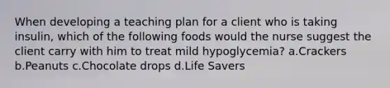 When developing a teaching plan for a client who is taking insulin, which of the following foods would the nurse suggest the client carry with him to treat mild hypoglycemia? a.Crackers b.Peanuts c.Chocolate drops d.Life Savers