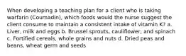 When developing a teaching plan for a client who is taking warfarin (Coumadin), which foods would the nurse suggest the client consume to maintain a consistent intake of vitamin K? a. Liver, milk and eggs b. Brussel sprouts, cauliflower, and spinach c. Fortified cereals, whole grains and nuts d. Dried peas and beans, wheat germ and seeds