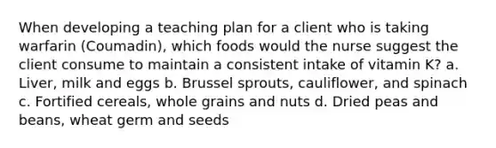 When developing a teaching plan for a client who is taking warfarin (Coumadin), which foods would the nurse suggest the client consume to maintain a consistent intake of vitamin K? a. Liver, milk and eggs b. Brussel sprouts, cauliflower, and spinach c. Fortified cereals, whole grains and nuts d. Dried peas and beans, wheat germ and seeds