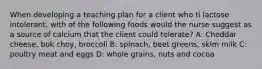 When developing a teaching plan for a client who ti lactose intolerant, with of the following foods would the nurse suggest as a source of calcium that the client could tolerate? A: Cheddar cheese, bok choy, broccoli B: spinach, beet greens, skim milk C: poultry meat and eggs D: whole grains, nuts and cocoa