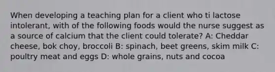 When developing a teaching plan for a client who ti lactose intolerant, with of the following foods would the nurse suggest as a source of calcium that the client could tolerate? A: Cheddar cheese, bok choy, broccoli B: spinach, beet greens, skim milk C: poultry meat and eggs D: whole grains, nuts and cocoa