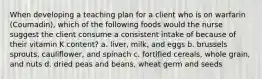 When developing a teaching plan for a client who is on warfarin (Coumadin), which of the following foods would the nurse suggest the client consume a consistent intake of because of their vitamin K content? a. liver, milk, and eggs b. brussels sprouts, cauliflower, and spinach c. fortified cereals, whole grain, and nuts d. dried peas and beans, wheat germ and seeds