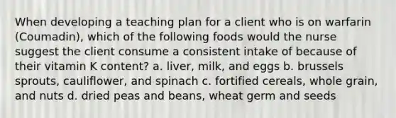 When developing a teaching plan for a client who is on warfarin (Coumadin), which of the following foods would the nurse suggest the client consume a consistent intake of because of their vitamin K content? a. liver, milk, and eggs b. brussels sprouts, cauliflower, and spinach c. fortified cereals, whole grain, and nuts d. dried peas and beans, wheat germ and seeds