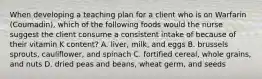 When developing a teaching plan for a client who is on Warfarin (Coumadin), which of the following foods would the nurse suggest the client consume a consistent intake of because of their vitamin K content? A. liver, milk, and eggs B. brussels sprouts, cauliflower, and spinach C. fortified cereal, whole grains, and nuts D. dried peas and beans, wheat germ, and seeds