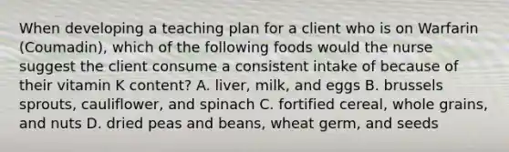 When developing a teaching plan for a client who is on Warfarin (Coumadin), which of the following foods would the nurse suggest the client consume a consistent intake of because of their vitamin K content? A. liver, milk, and eggs B. brussels sprouts, cauliflower, and spinach C. fortified cereal, whole grains, and nuts D. dried peas and beans, wheat germ, and seeds