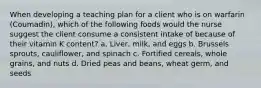 When developing a teaching plan for a client who is on warfarin (Coumadin), which of the following foods would the nurse suggest the client consume a consistent intake of because of their vitamin K content? a. Liver, milk, and eggs b. Brussels sprouts, cauliflower, and spinach c. Fortified cereals, whole grains, and nuts d. Dried peas and beans, wheat germ, and seeds