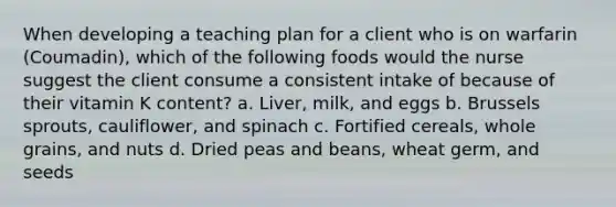 When developing a teaching plan for a client who is on warfarin (Coumadin), which of the following foods would the nurse suggest the client consume a consistent intake of because of their vitamin K content? a. Liver, milk, and eggs b. Brussels sprouts, cauliflower, and spinach c. Fortified cereals, whole grains, and nuts d. Dried peas and beans, wheat germ, and seeds