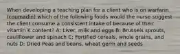 When developing a teaching plan for a client who is on warfarin (coumadin) which of the following foods would the nurse suggest the client consume a consistent intake of because of their vitamin K content? A: Liver, milk and eggs B: Brussels sprouts, cauliflower and spinach C: Fortified cereals, whole grains, and nuts D: Dried Peas and beans, wheat germ and seeds