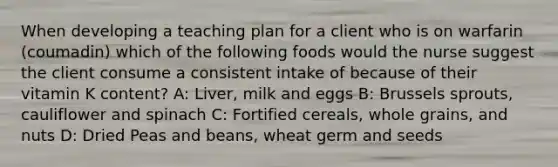 When developing a teaching plan for a client who is on warfarin (coumadin) which of the following foods would the nurse suggest the client consume a consistent intake of because of their vitamin K content? A: Liver, milk and eggs B: Brussels sprouts, cauliflower and spinach C: Fortified cereals, whole grains, and nuts D: Dried Peas and beans, wheat germ and seeds