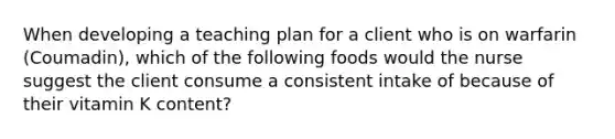 When developing a teaching plan for a client who is on warfarin (Coumadin), which of the following foods would the nurse suggest the client consume a consistent intake of because of their vitamin K content?