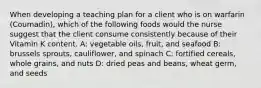 When developing a teaching plan for a client who is on warfarin (Coumadin), which of the following foods would the nurse suggest that the client consume consistently because of their Vitamin K content. A: vegetable oils, fruit, and seafood B: brussels sprouts, cauliflower, and spinach C: fortified cereals, whole grains, and nuts D: dried peas and beans, wheat germ, and seeds