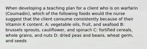 When developing a teaching plan for a client who is on warfarin (Coumadin), which of the following foods would the nurse suggest that the client consume consistently because of their Vitamin K content. A: vegetable oils, fruit, and seafood B: brussels sprouts, cauliflower, and spinach C: fortified cereals, whole grains, and nuts D: dried peas and beans, wheat germ, and seeds