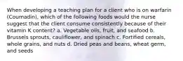 When developing a teaching plan for a client who is on warfarin (Coumadin), which of the following foods would the nurse suggest that the client consume consistently because of their vitamin K content? a. Vegetable oils, fruit, and seafood b. Brussels sprouts, cauliflower, and spinach c. Fortified cereals, whole grains, and nuts d. Dried peas and beans, wheat germ, and seeds