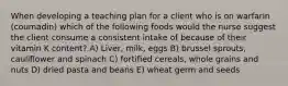 When developing a teaching plan for a client who is on warfarin (coumadin) which of the following foods would the nurse suggest the client consume a consistent intake of because of their vitamin K content? A) Liver, milk, eggs B) brussel sprouts, cauliflower and spinach C) fortified cereals, whole grains and nuts D) dried pasta and beans E) wheat germ and seeds