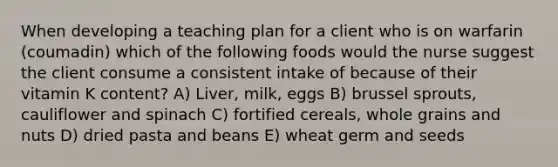 When developing a teaching plan for a client who is on warfarin (coumadin) which of the following foods would the nurse suggest the client consume a consistent intake of because of their vitamin K content? A) Liver, milk, eggs B) brussel sprouts, cauliflower and spinach C) fortified cereals, whole grains and nuts D) dried pasta and beans E) wheat germ and seeds