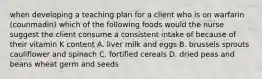 when developing a teaching plan for a client who is on warfarin (counmadin) which of the following foods would the nurse suggest the client consume a consistent intake of because of their vitamin K content A. liver milk and eggs B. brussels sprouts cauliflower and spinach C. fortified cereals D. dried peas and beans wheat germ and seeds