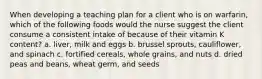 When developing a teaching plan for a client who is on warfarin, which of the following foods would the nurse suggest the client consume a consistent intake of because of their vitamin K content? a. liver, milk and eggs b. brussel sprouts, cauliflower, and spinach c. fortified cereals, whole grains, and nuts d. dried peas and beans, wheat germ, and seeds